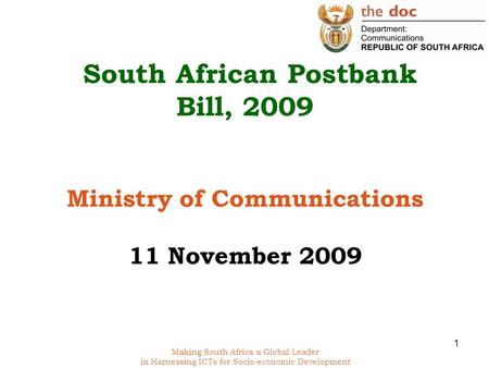 Making South Africa a Global Leader in Harnessing ICTs for Socio-economic Development South African Postbank Bill, 2009 Ministry of Communications 11 November.