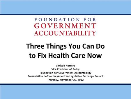 Three Things You Can Do to Fix Health Care Now Christie Herrera Vice President of Policy Foundation for Government Accountability Presentation before the.