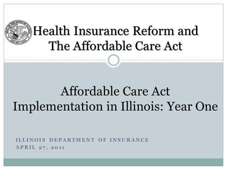 ILLINOIS DEPARTMENT OF INSURANCE APRIL 27, 2011 Health Insurance Reform and The Affordable Care Act Health Insurance Reform and The Affordable Care Act.