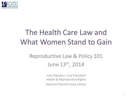 The Health Care Law and What Women Stand to Gain Reproductive Law & Policy 101 June 13 th, 2014 Judy Waxman, Vice President Health & Reproductive Rights.