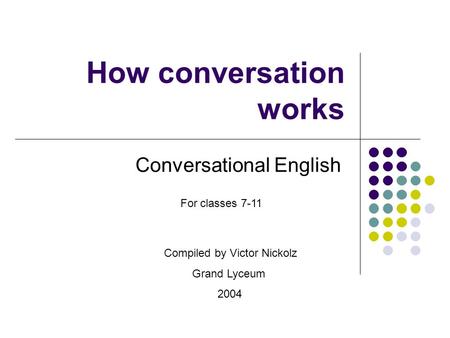 How conversation works Conversational English Compiled by Victor Nickolz Grand Lyceum 2004 For classes 7-11.
