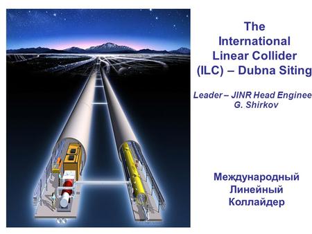 The International Linear Collider (ILC) – Dubna Siting Leader – JINR Head Engineer G. Shirkov Международный Линейный Коллайдер.