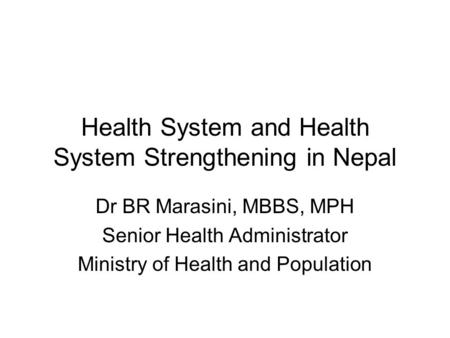 Health System and Health System Strengthening in Nepal Dr BR Marasini, MBBS, MPH Senior Health Administrator Ministry of Health and Population.