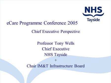 ECare Programme Conference 2005 Chief Executive Perspective Professor Tony Wells Chief Executive NHS Tayside + Chair IM&T Infrastructure Board.