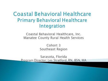 Coastal Behavioral Healthcare, Inc. Manatee County Rural Health Services Cohort 3 Southeast Region Sarasota, Florida Program Director: Les Stratford, RN,