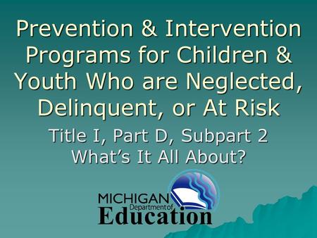 Prevention & Intervention Programs for Children & Youth Who are Neglected, Delinquent, or At Risk Title I, Part D, Subpart 2 What’s It All About?