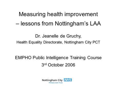 Measuring health improvement – lessons from Nottingham’s LAA Dr. Jeanelle de Gruchy, Health Equality Directorate, Nottingham City PCT EMPHO Public Intelligence.