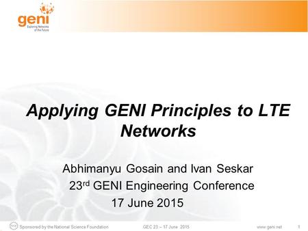 Sponsored by the National Science Foundation1GEC 23 – 17 June 2015www.geni.net Applying GENI Principles to LTE Networks Abhimanyu Gosain and Ivan Seskar.