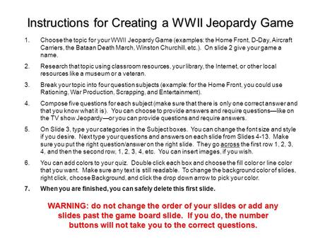 1.Choose the topic for your WWII Jeopardy Game (examples: the Home Front, D-Day, Aircraft Carriers, the Bataan Death March, Winston Churchill, etc.).
