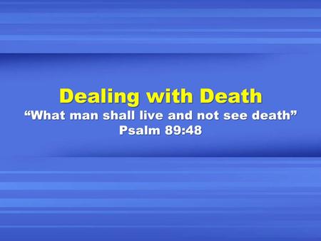 Dealing with Death “What man shall live and not see death” Psalm 89:48.