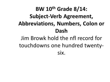 BW 10 th Grade 8/14: Subject-Verb Agreement, Abbreviations, Numbers, Colon or Dash Jim Browk hold the nfl record for touchdowns one hundred twenty- six.