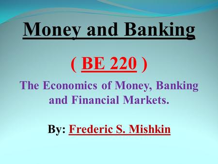 Money and Banking ( BE 220 ) The Economics of Money, Banking and Financial Markets. By: Frederic S. Mishkin.