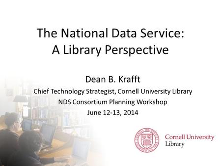 The National Data Service: A Library Perspective Dean B. Krafft Chief Technology Strategist, Cornell University Library NDS Consortium Planning Workshop.