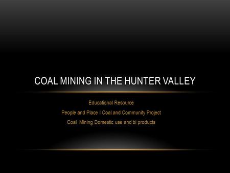Educational Resource People and Place I Coal and Community Project Coal Mining Domestic use and bi products COAL MINING IN THE HUNTER VALLEY.