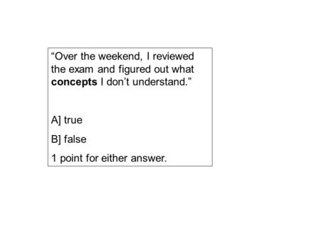 “Over the weekend, I reviewed the exam and figured out what concepts I don’t understand.” A] true B] false 1 point for either answer.