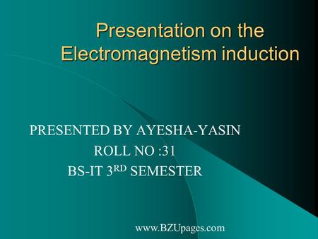 Www.BZUpages.com Presentation on the Electromagnetism induction PRESENTED BY AYESHA-YASIN ROLL NO :31 BS-IT 3 RD SEMESTER.