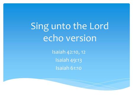 Sing unto the Lord echo version Isaiah 42:10, 12 Isaiah 49:13 Isaiah 61:10.