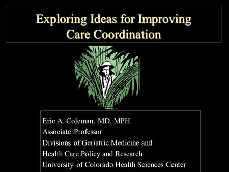 Exploring Ideas for Improving Care Coordination Eric A. Coleman, MD, MPH Associate Professor Divisions of Geriatric Medicine and Health Care Policy and.
