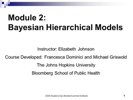 2006 Hopkins Epi-Biostat Summer Institute1 Module 2: Bayesian Hierarchical Models Instructor: Elizabeth Johnson Course Developed: Francesca Dominici and.