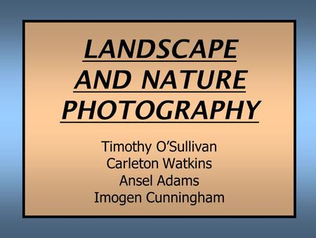 LANDSCAPE AND NATURE PHOTOGRAPHY Timothy O’Sullivan Carleton Watkins Ansel Adams Imogen Cunningham.