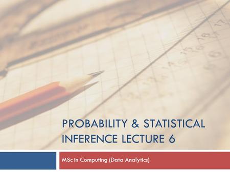 PROBABILITY & STATISTICAL INFERENCE LECTURE 6 MSc in Computing (Data Analytics)