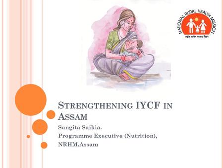 S TRENGTHENING IYCF IN A SSAM Sangita Saikia. Programme Executive (Nutrition), NRHM,Assam.