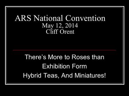 ARS National Convention May 12, 2014 Cliff Orent There’s More to Roses than Exhibition Form Hybrid Teas, And Miniatures!