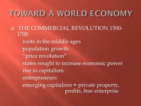  THE COMMERCIAL REVOLUTION 1500- 1700 roots in the middle ages population growth “price revolution” states sought to increase economic power rise in capitalism.