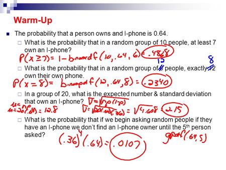Warm-Up The probability that a person owns and I-phone is 0.64.  What is the probability that in a random group of 10 people, at least 7 own an I-phone?