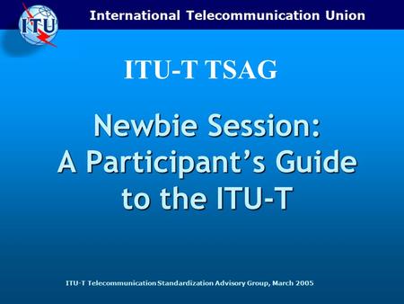 International Telecommunication Union ITU-T Telecommunication Standardization Advisory Group, March 2005 ITU-T TSAG Newbie Session: A Participant’s Guide.
