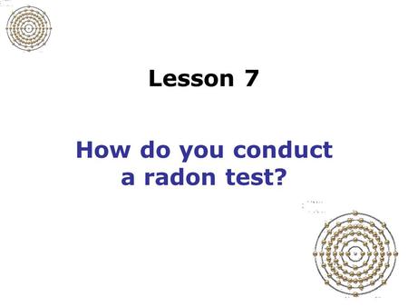 Lesson 7 How do you conduct a radon test? Slide 7-1 Prepare for the test Determine timing of the test –How long test will last –Appropriate weather conditions.