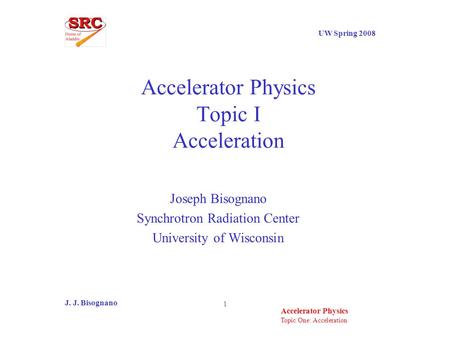 Topic One: Acceleration UW Spring 2008 Accelerator Physics J. J. Bisognano 1 Accelerator Physics Topic I Acceleration Joseph Bisognano Synchrotron Radiation.