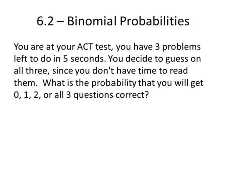 6.2 – Binomial Probabilities You are at your ACT test, you have 3 problems left to do in 5 seconds. You decide to guess on all three, since you don't have.