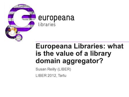 Europeana Libraries: what is the value of a library domain aggregator? Susan Reilly (LIBER) LIBER 2012, Tartu.