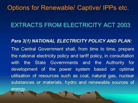 Options for Renewable/ Captive/ IPPs etc. EXTRACTS FROM ELECTRICITY ACT 2003 Para 3(1) NATIONAL ELECTRICITY POLICY AND PLAN: The Central Government shall,
