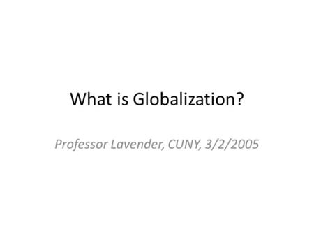 What is Globalization? Professor Lavender, CUNY, 3/2/2005.