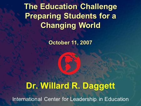 International Center for Leadership in Education Dr. Willard R. Daggett The Education Challenge Preparing Students for a Changing World October 11, 2007.