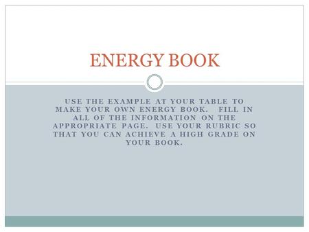 USE THE EXAMPLE AT YOUR TABLE TO MAKE YOUR OWN ENERGY BOOK. FILL IN ALL OF THE INFORMATION ON THE APPROPRIATE PAGE. USE YOUR RUBRIC SO THAT YOU CAN ACHIEVE.