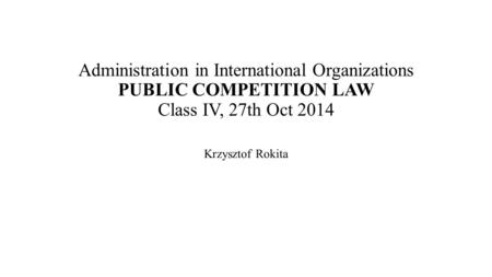 Administration in International Organizations PUBLIC COMPETITION LAW Class IV, 27th Oct 2014 Krzysztof Rokita.