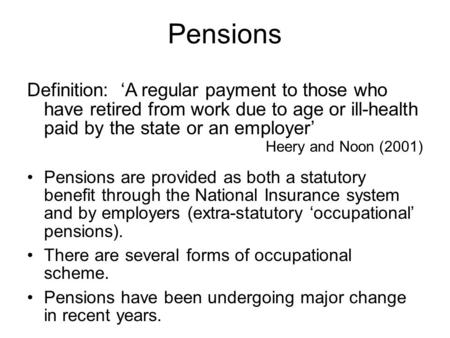 Pensions Definition: ‘A regular payment to those who have retired from work due to age or ill-health paid by the state or an employer’ Heery and Noon (2001)