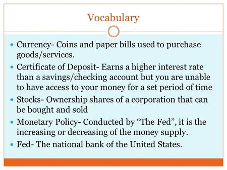 Vocabulary Currency- Coins and paper bills used to purchase goods/services. Certificate of Deposit- Earns a higher interest rate than a savings/checking.