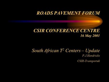 ROADS PAVEMENT FORUM CSIR CONFERENCE CENTRE 16 May 2001 South African T 2 Centers – Update P.J.Hendricks CSIR-Transportek.