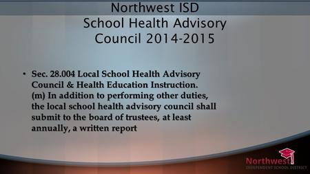 Northwest ISD School Health Advisory Council 2014-2015 Sec. 28.004 Local School Health Advisory Council & Health Education Instruction. (m) In addition.