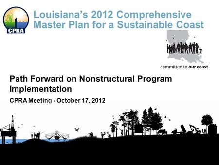 Louisiana’s 2012 Comprehensive Master Plan for a Sustainable Coast Path Forward on Nonstructural Program Implementation CPRA Meeting - October 17, 2012.