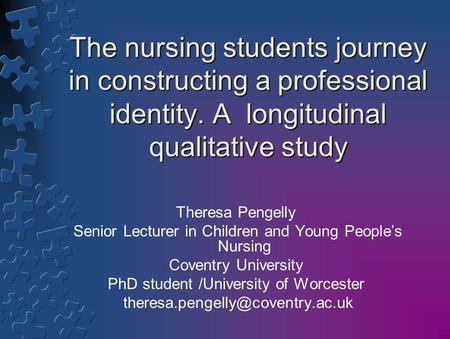 The nursing students journey in constructing a professional identity. A longitudinal qualitative study Theresa Pengelly Senior Lecturer in Children and.