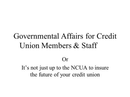Governmental Affairs for Credit Union Members & Staff Or It’s not just up to the NCUA to insure the future of your credit union.