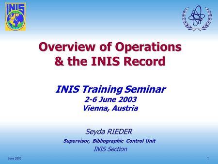 June 20031 Overview of Operations & the INIS Record INIS Training Seminar 2-6 June 2003 Vienna, Austria Seyda RIEDER INIS Section Supervisor, Bibliographic.