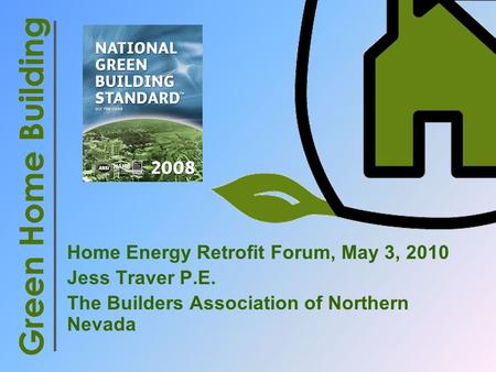Home Energy Retrofit Forum, May 3, 2010 Jess Traver P.E. The Builders Association of Northern Nevada Green Home Building.