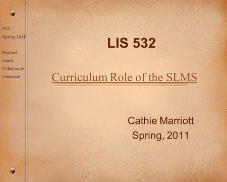 532 Spring, 2011 Respect Learn Collaborate Celebrate LIS 532 Cathie Marriott Spring, 2011 Curriculum Role of the SLMS.