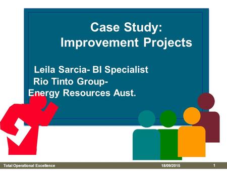 Total Operational Excellence 18/09/2015 1 Case Study: Improvement Projects Leila Sarcia- BI Specialist Rio Tinto Group- Energy Resources Aust.